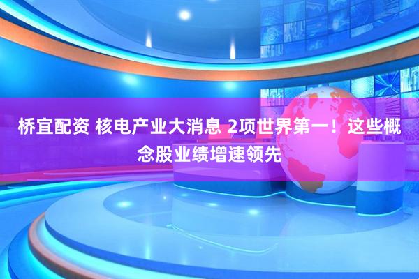 桥宜配资 核电产业大消息 2项世界第一！这些概念股业绩增速领先