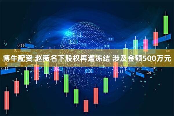 博牛配资 赵薇名下股权再遭冻结 涉及金额500万元