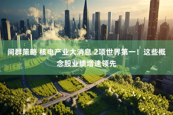间群策略 核电产业大消息 2项世界第一！这些概念股业绩增速领先