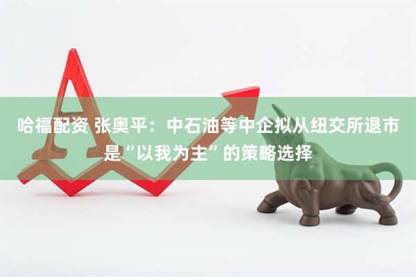 哈福配资 张奥平：中石油等中企拟从纽交所退市是“以我为主”的策略选择