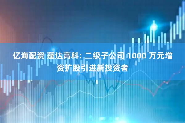 亿海配资 蓬达高科: 二级子公司 1000 万元增资扩股引进新投资者