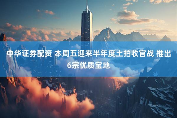 中华证券配资 本周五迎来半年度土拍收官战 推出6宗优质宝地