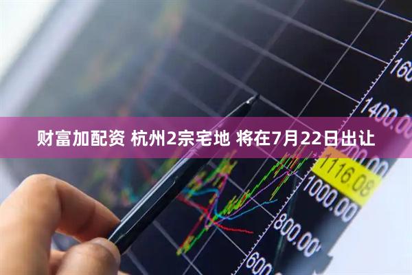 财富加配资 杭州2宗宅地 将在7月22日出让