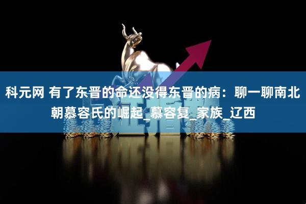 科元网 有了东晋的命还没得东晋的病：聊一聊南北朝慕容氏的崛起_慕容复_家族_辽西