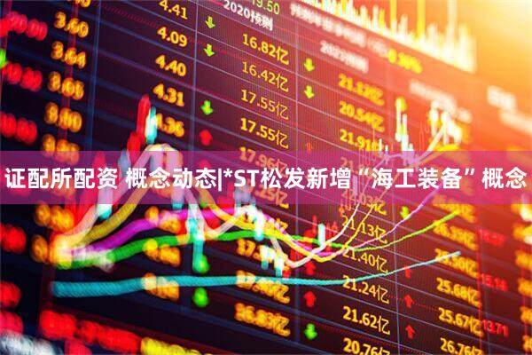 证配所配资 概念动态|*ST松发新增“海工装备”概念