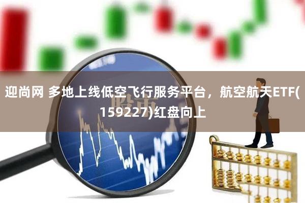 迎尚网 多地上线低空飞行服务平台，航空航天ETF(159227)红盘向上
