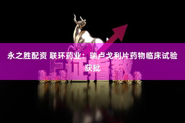 永之胜配资 联环药业：瑞卢戈利片药物临床试验获批