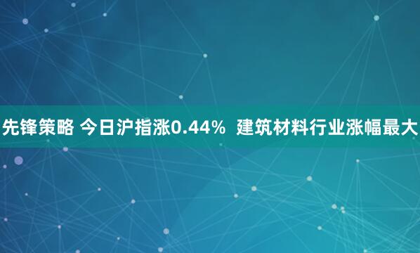 先锋策略 今日沪指涨0.44%  建筑材料行业涨幅最大