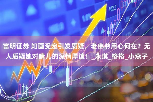 富明证券 知画受宠引发质疑，老佛爷用心何在？无人质疑她对晴儿的深情厚谊！_永琪_格格_小燕子