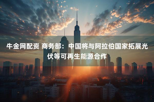 牛金网配资 商务部：中国将与阿拉伯国家拓展光伏等可再生能源合作