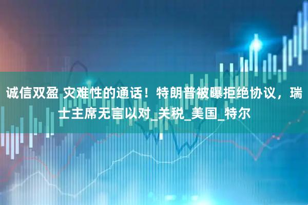 诚信双盈 灾难性的通话！特朗普被曝拒绝协议，瑞士主席无言以对_关税_美国_特尔