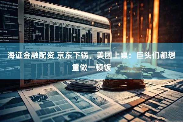 海证金融配资 京东下锅，美团上桌：巨头们都想重做一顿饭
