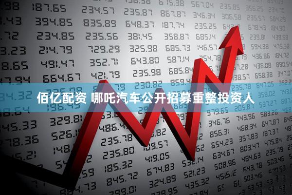 佰亿配资 哪吒汽车公开招募重整投资人