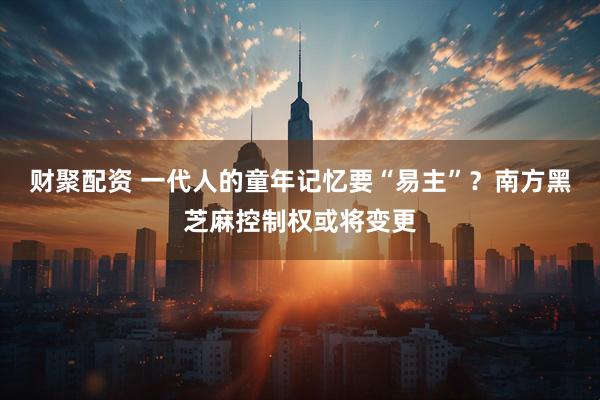 财聚配资 一代人的童年记忆要“易主”？南方黑芝麻控制权或将变更