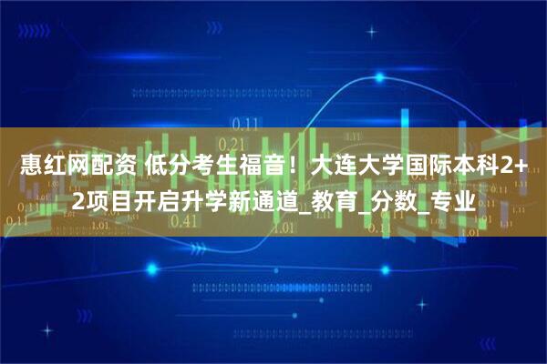 惠红网配资 低分考生福音！大连大学国际本科2+2项目开启升学新通道_教育_分数_专业