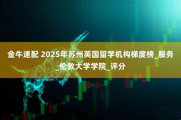 金牛速配 2025年苏州英国留学机构梯度榜_服务_伦敦大学学院_评分