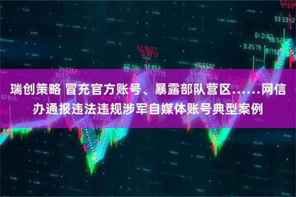 瑞创策略 冒充官方账号、暴露部队营区……网信办通报违法违规涉军自媒体账号典型案例