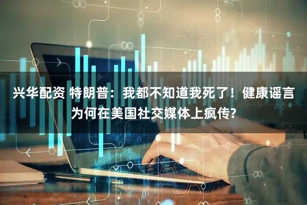 兴华配资 特朗普：我都不知道我死了！健康谣言为何在美国社交媒体上疯传?