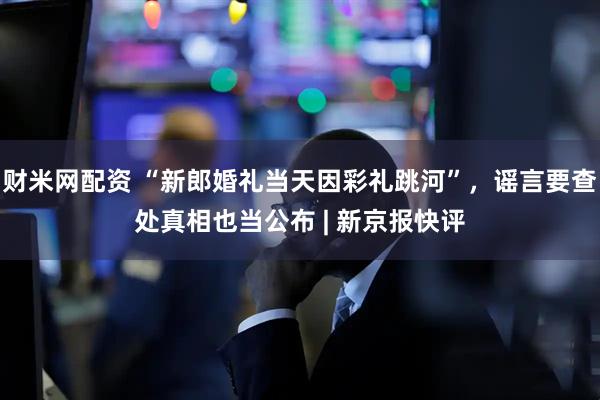 财米网配资 “新郎婚礼当天因彩礼跳河”，谣言要查处真相也当公布 | 新京报快评