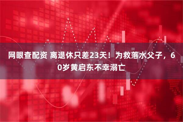 网眼查配资 离退休只差23天！为救落水父子，60岁黄启东不幸溺亡