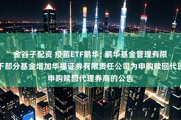 金谷子配资 疫苗ETF鹏华: 鹏华基金管理有限公司关于旗下部分基金增加华福证券有限责任公司为申购赎回代理券商的公告
