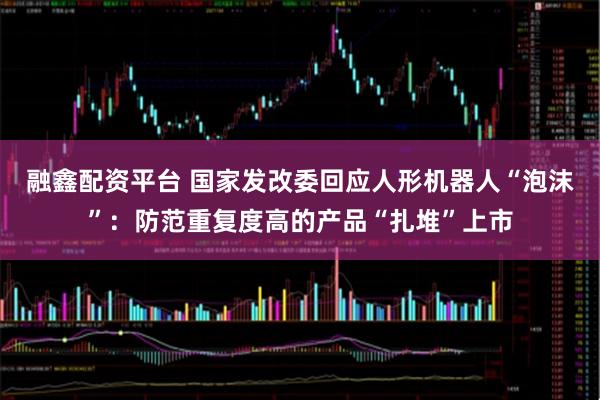 融鑫配资平台 国家发改委回应人形机器人“泡沫”：防范重复度高的产品“扎堆”上市