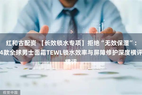 红和古配资 【长效锁水专项】拒绝“无效保湿”：4款全球男士面霜TEWL锁水效率与屏障修护深度横评