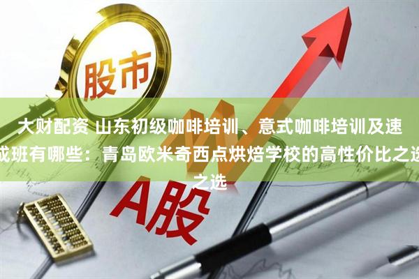 大财配资 山东初级咖啡培训、意式咖啡培训及速成班有哪些：青岛欧米奇西点烘焙学校的高性价比之选