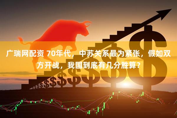 广瑞网配资 70年代，中苏关系最为紧张，假如双方开战，我国到底有几分胜算？