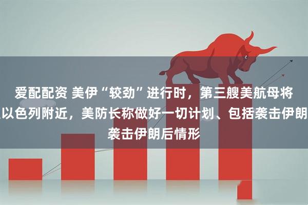 爱配配资 美伊“较劲”进行时，第三艘美航母将部署至以色列附近，美防长称做好一切计划、包括袭击伊朗后情形