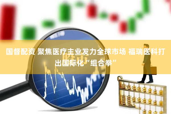 国督配资 聚焦医疗主业发力全球市场 福瑞医科打出国际化“组合拳”