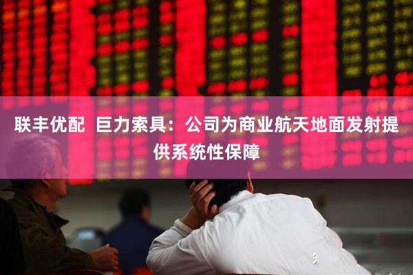 联丰优配  巨力索具：公司为商业航天地面发射提供系统性保障