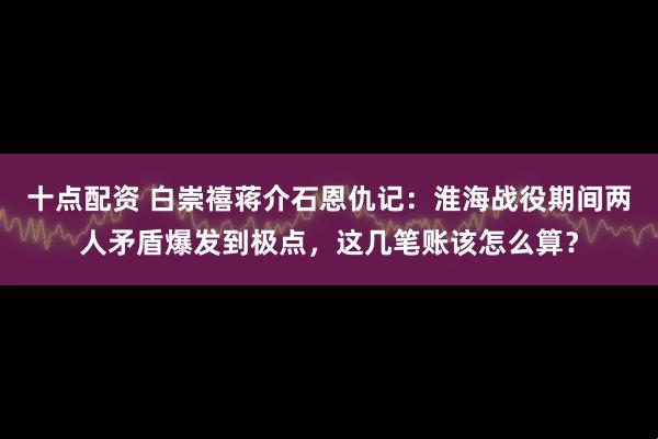 十点配资 白崇禧蒋介石恩仇记：淮海战役期间两人矛盾爆发到极点，这几笔账该怎么算？