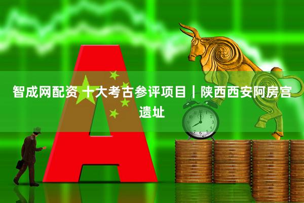 智成网配资 十大考古参评项目｜陕西西安阿房宫遗址