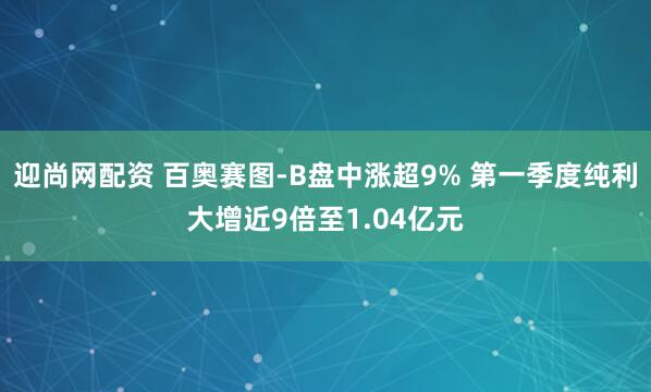 迎尚网配资 百奥赛图-B盘中涨超9% 第一季度纯利大增近9倍至1.04亿元